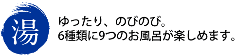 湯　ゆったり、のびのび。6種類に9つのお風呂が楽しめます。